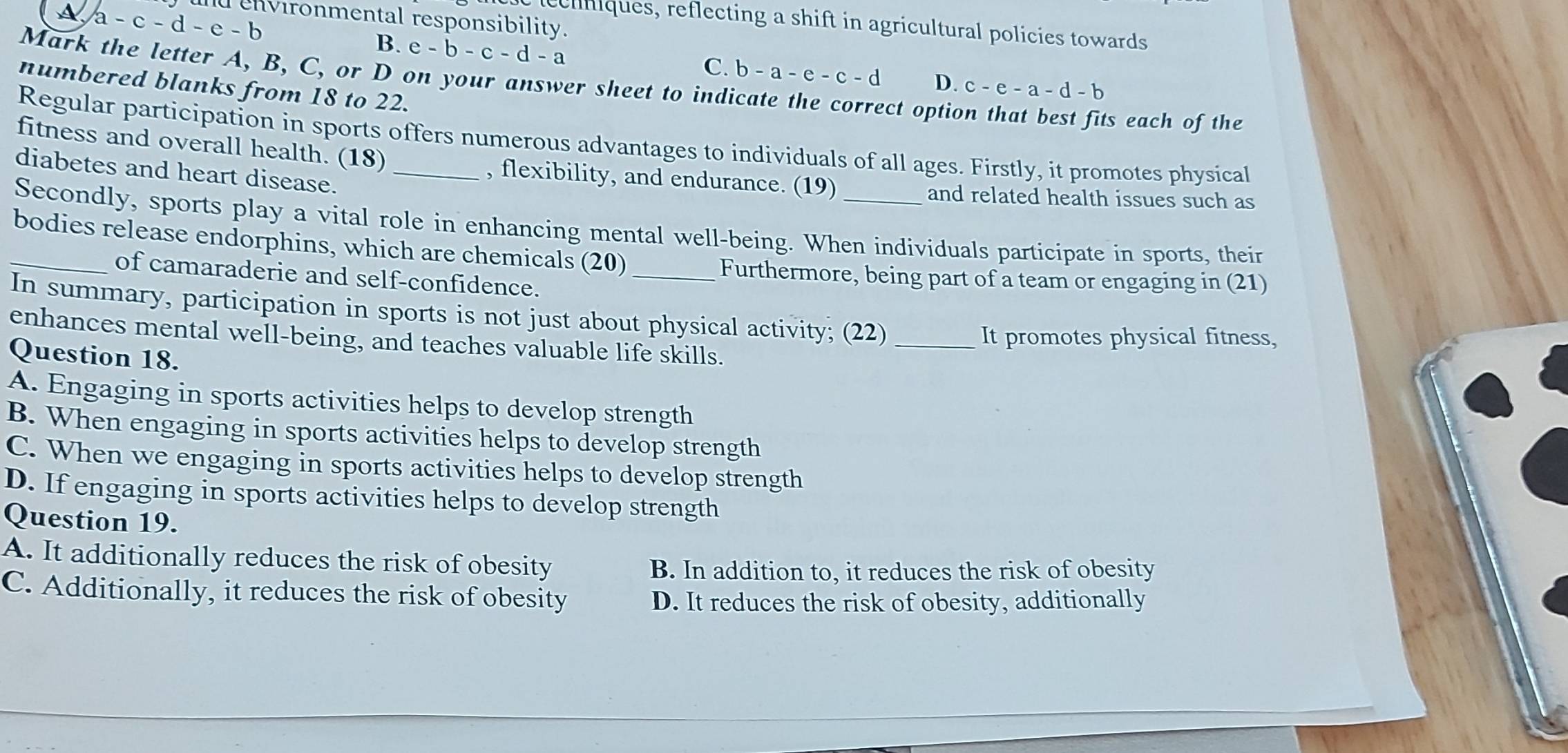 A a-c-d-e-b nd environmental responsibility.
ecniques, reflecting a shift in agricultural policies towards
B. e-b-c-d-a C. b-a-e-c-d D. c-e-a-d-b
Mark the letter A, B, C, or D on your answer sheet to ind
numbered blanks from 18 to 22.
ect option that best fits each of the
Regular participation in sports offers numerous advantages to individuals of all ages. Firstly, it promotes physical
fitness and overall health. (18)
diabetes and heart disease._
, flexibility, and endurance. (19)
and related health issues such as
Secondly, sports play a vital role in enhancing mental well-being. When individuals participate in sports, their
_bodies release endorphins, which are chemicals (20)
of camaraderie and self-confidence.
_Furthermore, being part of a team or engaging in (21)
In summary, participation in sports is not just about physical activity; (22)_
It promotes physical fitness,
enhances mental well-being, and teaches valuable life skills.
Question 18.
A. Engaging in sports activities helps to develop strength
B. When engaging in sports activities helps to develop strength
C. When we engaging in sports activities helps to develop strength
D. If engaging in sports activities helps to develop strength
Question 19.
A. It additionally reduces the risk of obesity
B. In addition to, it reduces the risk of obesity
C. Additionally, it reduces the risk of obesity
D. It reduces the risk of obesity, additionally