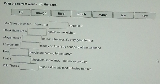 Drag the correct words into the gaps.
lot enough little much many too few
I don't like this coffee. There's not □ sugar in it
I think there are a □ apples in the kitchen
Megan eals a □ of fruit. She says it's very good for her
I haven't got □ money so I can't go shopping at the weekend .
How □ people are coming to the party?
I eat a □ chocolate sometimes - but not every day
Yuk! There's □ much salt in this food. It tastes homrible