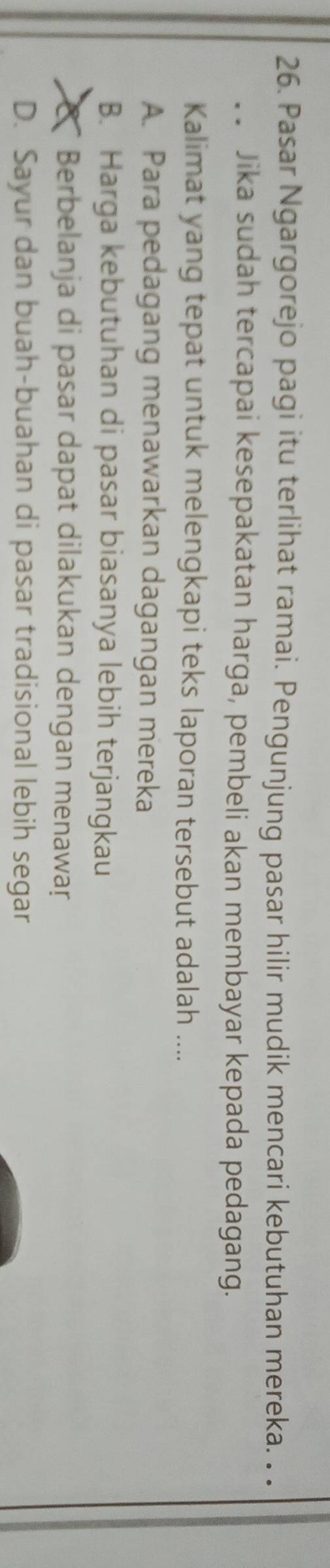 Pasar Ngargorejo pagi itu terlihat ramai. Pengunjung pasar hilir mudik mencari kebutuhan mereka. . .
_. Jika sudah tercapai kesepakatan harga, pembeli akan membayar kepada pedagang.
Kalimat yang tepat untuk melengkapi teks laporan tersebut adalah ....
A. Para pedagang menawarkan dagangan mereka
B. Harga kebutuhan di pasar biasanya lebih terjangkau
X Berbelanja di pasar dapat dilakukan dengan menawaṛ
D. Sayur dan buah-buahan di pasar tradisional lebih segar
