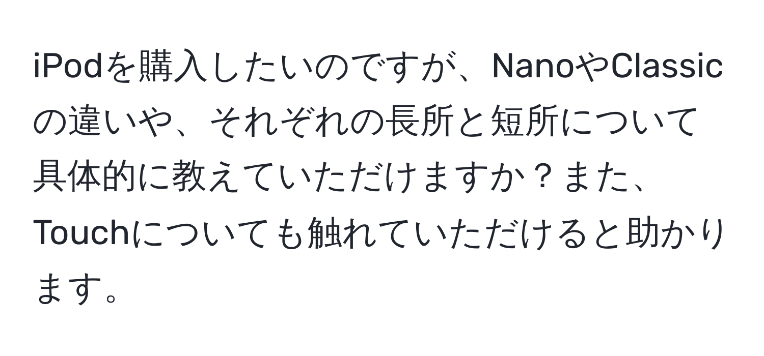 iPodを購入したいのですが、NanoやClassicの違いや、それぞれの長所と短所について具体的に教えていただけますか？また、Touchについても触れていただけると助かります。