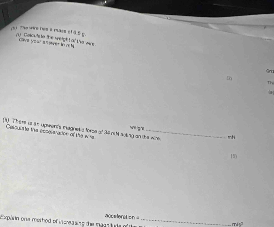 The wire has a mass of 6.5 g. 
(i) Calculate the weight of the wire. 
Give your answer in mN.
Q12
(2) 
Th 
(a) 
weight 
(ii) There is an upwards magnetic force of 34 mN acting on the wire. 
Calculate the acceleration of the wire.
mN
(5) 
acceleration = m/s^2
Explain one method of increasing the magnitude of th_