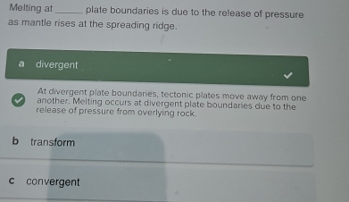 Melting at_ plate boundaries is due to the release of pressure
as mantle rises at the spreading ridge.
a divergent
At divergent plate boundaries, tectonic plates move away from one
another. Melting occurs at divergent plate boundaries due to the
release of pressure from overlying rock.
b transform
c convergent