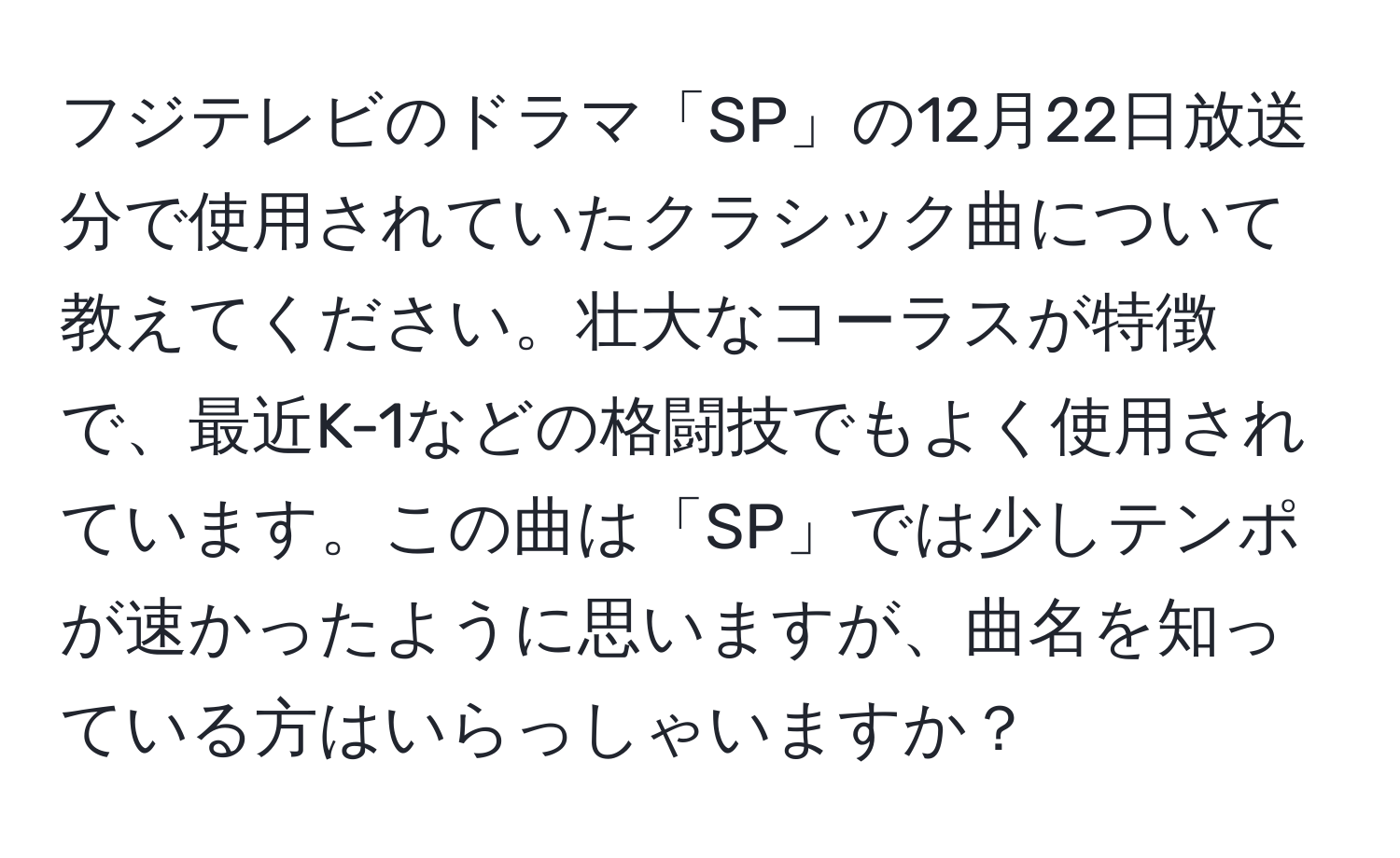 フジテレビのドラマ「SP」の12月22日放送分で使用されていたクラシック曲について教えてください。壮大なコーラスが特徴で、最近K-1などの格闘技でもよく使用されています。この曲は「SP」では少しテンポが速かったように思いますが、曲名を知っている方はいらっしゃいますか？