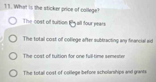 What is the sticker price of college?
The cost of tuition t all four years
The total cost of college after subtracting any financial aid
The cost of tuition for one full-time semester
The total cost of college before scholarships and grants