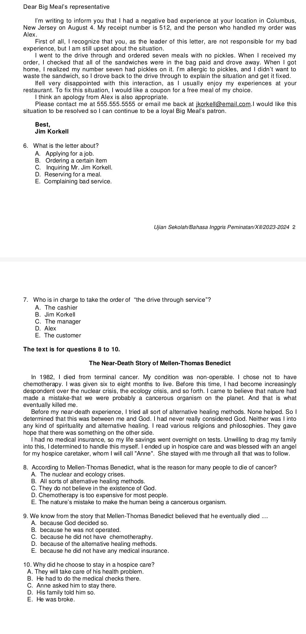 Dear Big Meal's representative
I'm writing to inform you that I had a negative bad experience at your location in Columbus,
New Jersey on August 4. My receipt number is 512, and the person who handled my order was
Alex
First of all, I recognize that you, as the leader of this letter, are not responsible for my bad
experience, but I am still upset about the situation.
I went to the drive through and ordered seven meals with no pickles. When I received my
order, I checked that all of the sandwiches were in the bag paid and drove away. When I got
home, I realized my number seven had pickles on it. I'm allergic to pickles, and I didn't want to
waste the sandwich, so I drove back to the drive through to explain the situation and get it fixed.
Ifell very disappointed with this interaction, as I usually enjoy my experiences at your
restaurant. To fix this situation, I would like a coupon for a free meal of my choice.
I think an apology from Alex is also appropriate.
Please contact me at 555.555.5555 or email me back at jkorkell@email.com.I would like this
situation to be resolved so I can continue to be a loyal Big Meal's patron.
Best,
Jim Korkell
6. What is the letter about?
A. Applying for a job.
B. Ordering a certain item
C. Inquiring Mr. Jim Korkell.
D. Reserving for a meal.
E. Complaining bad service.
Ujian Sekolah/Bahasa Inggris Peminatan/XII/2023-2024 2
7. Who is in charge to take the order of “the drive through service”?
A. The cashier
B. Jim Korkell
C. The manager
D. Alex
E. The customer
The text is for questions 8 to 10.
The Near-Death Story of Mellen-Thomas Benedict
In 1982, I died from terminal cancer. My condition was non-operable. I chose not to have
chemotherapy. I was given six to eight months to live. Before this time, I had become increasingly
despondent over the nuclear crisis, the ecology crisis, and so forth. I came to believe that nature had
made a mistake-that we were probably a cancerous organism on the planet. And that is what
eventually killed me.
Before my near-death experience, I tried all sort of alternative healing methods. None helped. So I
determined that this was between me and God. I had never really considered God. Neither was I into
any kind of spirituality and alternative healing. I read various religions and philosophies. They gave
hope that there was something on the other side.
I had no medical insurance, so my life savings went overnight on tests. Unwilling to drag my family
into this, I determined to handle this myself. I ended up in hospice care and was blessed with an angel
for my hospice caretaker, whom I will call "Anne". She stayed with me through all that was to follow.
8. According to Mellen-Thomas Benedict, what is the reason for many people to die of cancer?
A. The nuclear and ecology crises.
B. All sorts of alternative healing methods.
C. They do not believe in the existence of God.
D. Chemotherapy is too expensive for most people.
E. The nature's mistake to make the human being a cancerous organism.
9. We know from the story that Mellen-Thomas Benedict believed that he eventually died ....
A. because God decided so.
B. because he was not operated
C. because he did not have chemotheraphy.
D. because of the alternative healing methods.
E. because he did not have any medical insurance.
10. Why did he choose to stay in a hospice care?
A. They will take care of his health problem.
B. He had to do the medical checks there.
C. Anne asked him to stay there.
D. His family told him so.
E. He was broke.