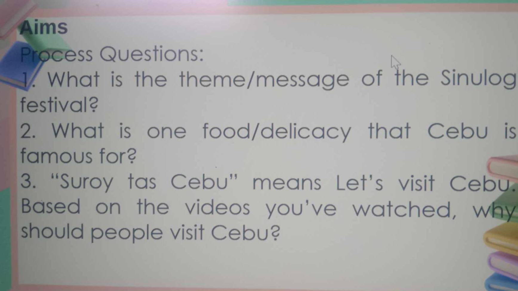 Aims 
Process Questions: 
1. What is the theme/message of the Sinulog 
festival? 
2. What is one food/delicacy that Cebu is 
famous for? 
3. “Suroy tas Cebu” means Let’s visit Cebu. 
Based on the videos you've watched, why 
should people visit Cebu?