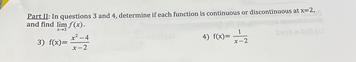 Part II: In questions 3 and 4, determine if each function is continuous or discontinuous at x=2, 
and find limlimits _xto 2f(x). 
3) f(x)= (x^2-4)/x-2 
4) f(x)= 1/x-2 