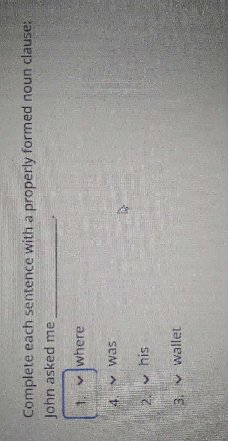 Complete each sentence with a properly formed noun clause: 
John asked me_ 
. 
1. where 
4. was 
2. his 
3. wallet