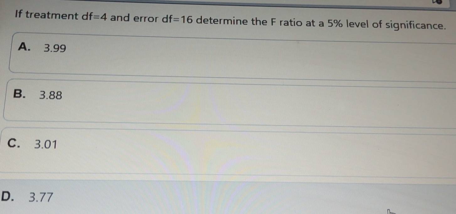 If treatment df=4 and error df=16 determine the F ratio at a 5% level of significance.
A. 3.99
B. 3.88
C. 3.01
D. 3.77