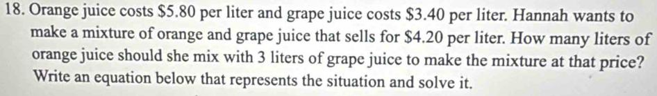 Orange juice costs $5.80 per liter and grape juice costs $3.40 per liter. Hannah wants to 
make a mixture of orange and grape juice that sells for $4.20 per liter. How many liters of 
orange juice should she mix with 3 liters of grape juice to make the mixture at that price? 
Write an equation below that represents the situation and solve it.