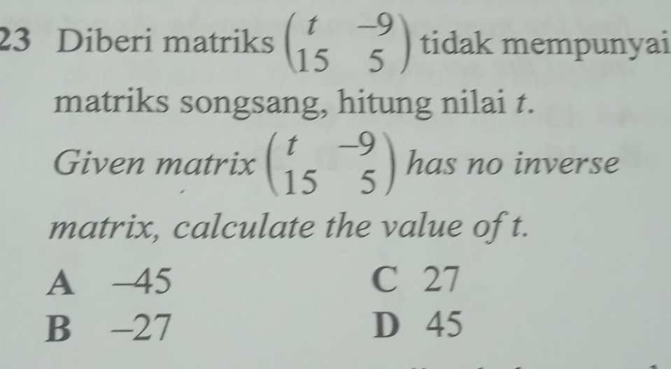 Diberi matriks beginpmatrix t&-9 15&5endpmatrix tidak mempunyai
matriks songsang, hitung nilai t.
Given matrix beginpmatrix t&-9 15&5endpmatrix has no inverse
matrix, calculate the value of t.
A -45 C 27
B -27 D 45