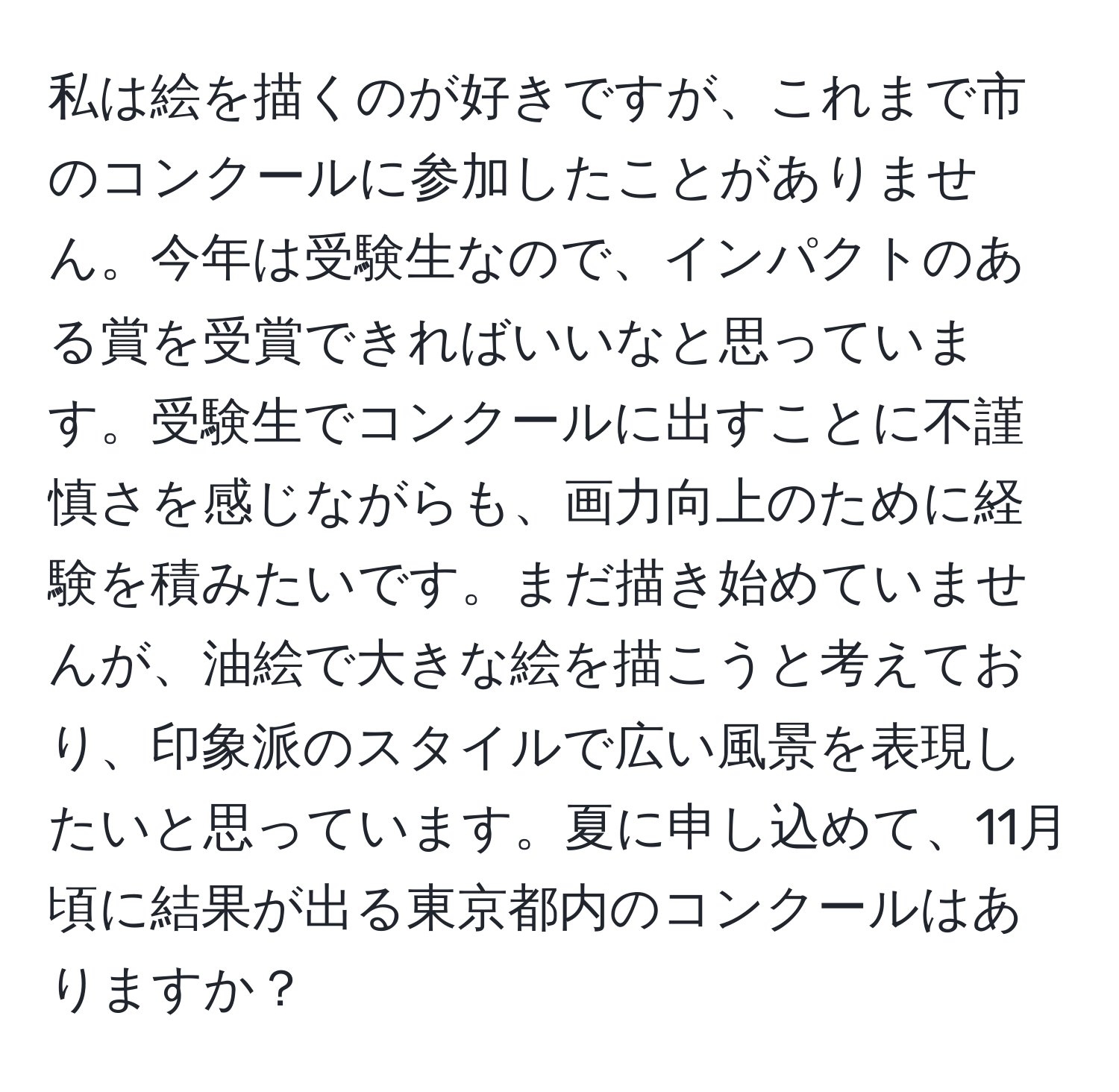 私は絵を描くのが好きですが、これまで市のコンクールに参加したことがありません。今年は受験生なので、インパクトのある賞を受賞できればいいなと思っています。受験生でコンクールに出すことに不謹慎さを感じながらも、画力向上のために経験を積みたいです。まだ描き始めていませんが、油絵で大きな絵を描こうと考えており、印象派のスタイルで広い風景を表現したいと思っています。夏に申し込めて、11月頃に結果が出る東京都内のコンクールはありますか？