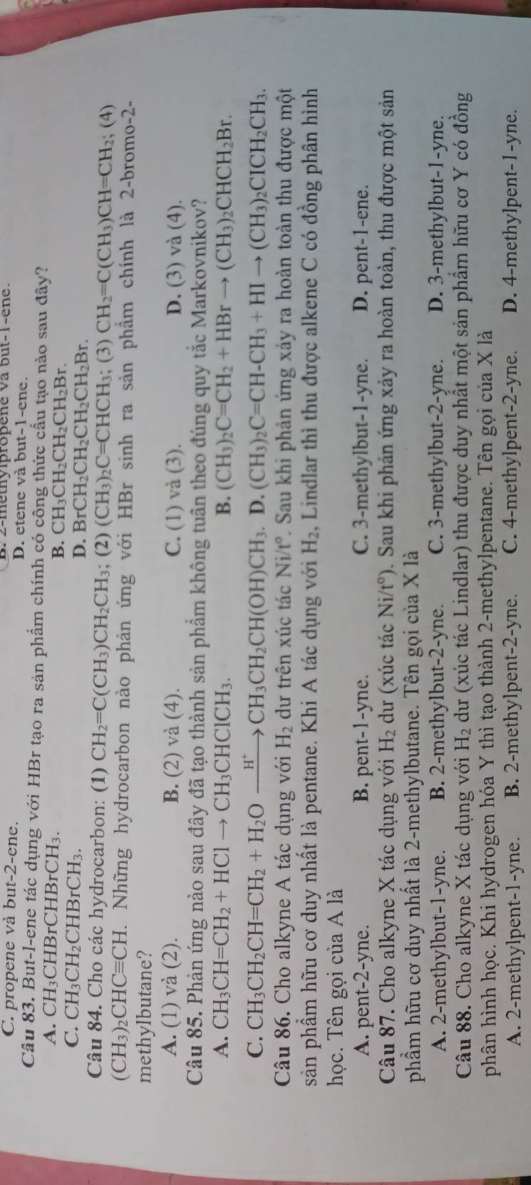 2-metypropene va but-1-ene.
C. propene và but-2-ene. D. etene và but-1-ene.
Câu 83. But-l-ene tác dụng với HBr tạo ra sản phẩm chính có công thức cầu tạo nào sau đây?
A. CH_3 CHBrCHBrCH₃. B. CH_3CH_2CH_2CH_2Br.
C. CH_3CH_2CHBrCH_3.
D. BrCH_2CH_2CH_2CH_2Br.
Câu 84. Cho các hydrocarbon: (1) CH_2=C(CH_3)CH_2CH_3; (2) (CH_3)_2C=CHCH_3; (3) CH_2=C(CH_3)CH=CH_2;; (4)
(CH_3)_2CHCequiv CH.. Những hydrocarbon nào phản ứng với HBr sinh ra sản phầm chính là 2-bromo-2-
methylbutane?
A. (1) và (2). B. (2) và (4). C. (1) và (3). D. (3) và (4).
Câu 85. Phản ứng nào sau đây đã tạo thành sản phẩm không tuân theo đúng quy tắc Markovnikov?
A. CH_3CH=CH_2+HClto CH_3CHClCH_3. B. (CH_3)_2C=CH_2+HBrto (CH_3)_2CHCH_2Br.
C. CH_3CH_2CH=CH_2+H_2Oxrightarrow H^+CH_3CH_2CH(OH)CH_3. D. (CH_3)_2C=CH-CH_3+HIto (CH_3)_2CICH_2CH_3.
Câu 86. Cho alkyne A tác dụng với H_2 dư trên xúc tác Ni/t°. Sau khi phản ứng xảy ra hoàn toàn thu được một
sản phẩm hữu cơ duy nhất là pentane. Khi A tác dụng với H_2 , Lindlar thì thu được alkene C có đồng phân hình
học. Tên gọi của A là
A. pent-2-yne. B. pent-1-yne. C. 3-methylbut-1-yne. D. pent-1-ene.
Câu 87. Cho alkyne X tác dụng với H_2 dư (xúc tác Ni/t°). Sau khi phản ứng xảy ra hoàn toàn, thu được một sản
phẩm hữu cơ duy nhất là 2-methylbutane. Tên gọi của X là
A. 2-methylbut-1-yne. B. 2-methylbut-2-yne. C. 3-methylbut-2-yne. D. 3-methylbut-1-yne.
Câu 88. Cho alkyne X tác dụng với H_2 dư (xúc tác Lindlar) thu được duy nhất một sản phầm hữu cơ Y có đồng
phân hình học. Khi hydrogen hóa Y thì tạo thành 2-methylpentane. Tên gọi của X là
A. 2-methylpent-1-yne. B. 2-methylpent-2-yne. C. 4-methylpent-2-yne. D. 4-methylpent-1-yne.