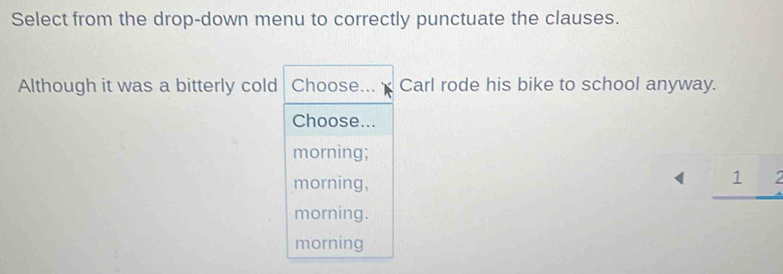 Select from the drop-down menu to correctly punctuate the clauses.
Although it was a bitterly cold Choose... Carl rode his bike to school anyway.
Choose...
morning;
morning,
1
morning.
morning