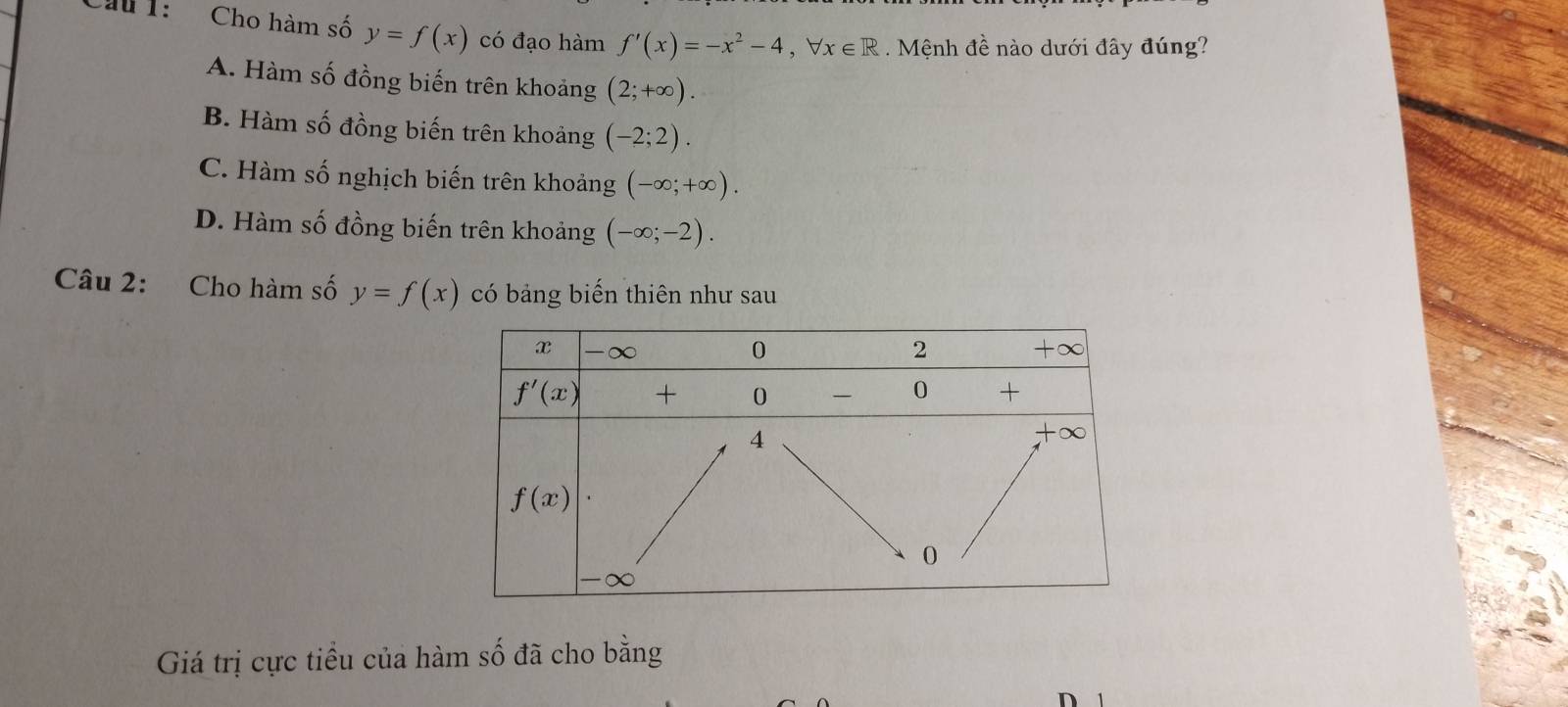 Cầu 1:  Cho hàm số y=f(x) có đạo hàm f'(x)=-x^2-4,forall x∈ R. Mệnh đề nào dưới đây đúng?
A. Hàm số đồng biến trên khoảng (2;+∈fty ).
B. Hàm số đồng biến trên khoảng (-2;2).
C. Hàm số nghịch biến trên khoảng (-∈fty ;+∈fty ).
D. Hàm số đồng biến trên khoảng (-∈fty ;-2).
Câu 2: Cho hàm số y=f(x) có bảng biến thiên như sau
Giá trị cực tiểu của hàm số đã cho bằng