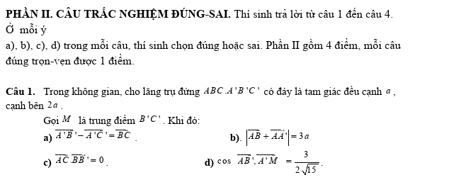 PHÀN II. CÂU TRẢC NGHIỆM ĐÚNG-SAI. Thí sinh trả lời từ câu 1 đến câu 4.
Ở mỗi ý
a), b), c), d) trong mỗi câu, thí sinh chọn đúng hoặc sai. Phần II gồm 4 điểm, mỗi câu
đúng trọn-vẹn được 1 điểm.
Câu 1. Trong không gian, cho lăng trụ đứng ABC A'B'C' có đáy là tam giác đều cạnh đ ,
cạnh bên 2ª ,
Gọi Mỹ là trung điểm B'C'. Khi đó:
a) overline A'BB'-overline A'C'=overline BC.
b).
c) overline AC· overline BB'=0 |vector AB+vector AA|=3a
d) cos overline AB, overline A'M= 3/2sqrt(15) .