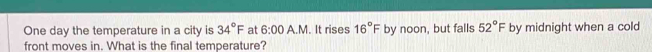 One day the temperature in a city is 34°F at 6:00 A.M. It rises 16°F by noon, but falls 52°F by midnight when a cold 
front moves in. What is the final temperature?
