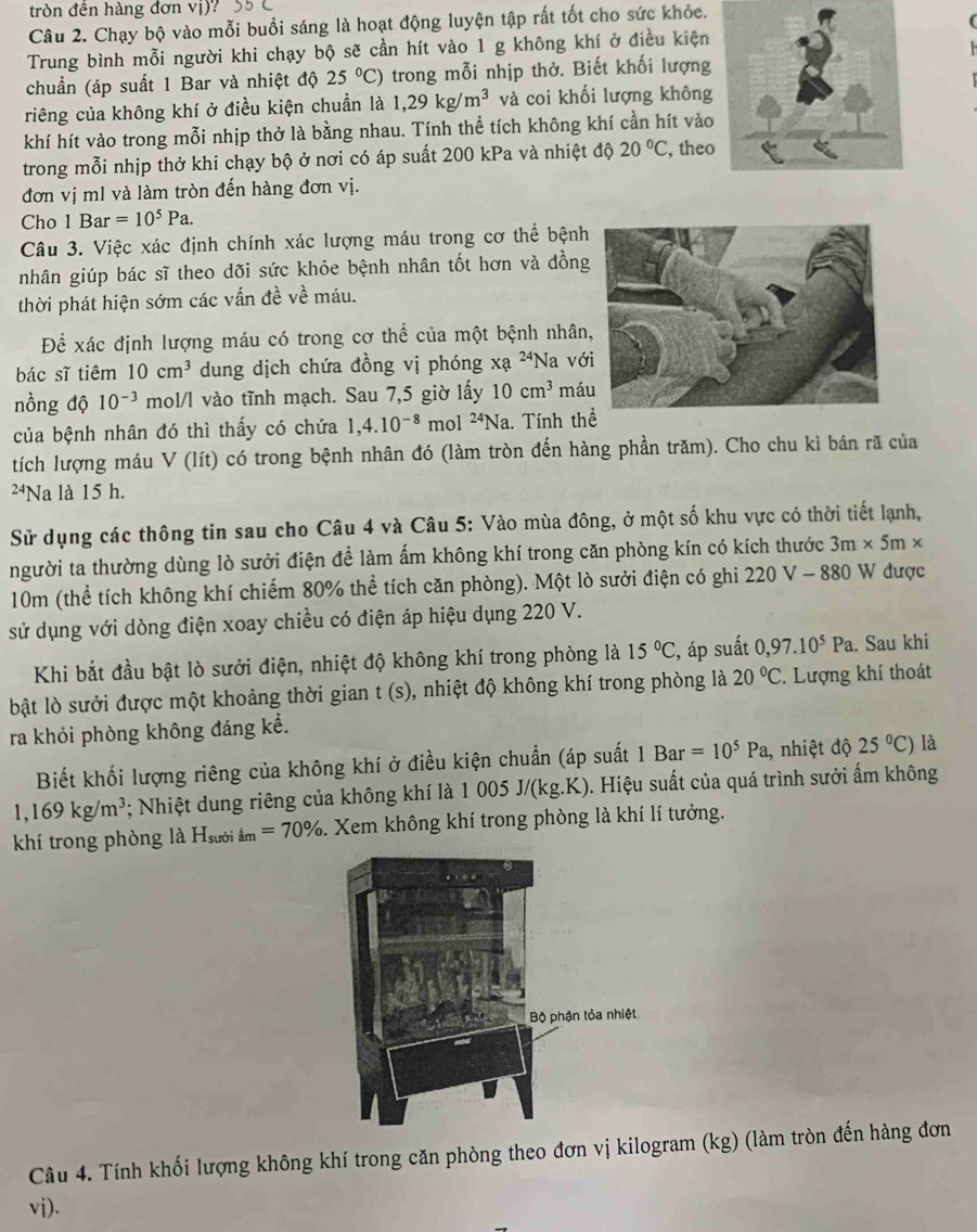 tròn đên hàng đơn vị)
Câu 2. Chạy bộ vào mỗi buổi sáng là hoạt động luyện tập rất tốt cho sức khỏc.
Trung bình mỗi người khi chạy bộ sẽ cần hít vào 1 g không khí ở điều kiện
chuẩn (áp suất 1 Bar và nhiệt độ 25°C) trong mỗi nhịp thở. Biết khối lượng
riêng của không khí ở điều kiện chuẩn là 1,29kg/m^3 và coi khối lượng không
khí hít vào trong mỗi nhịp thở là bằng nhau. Tính thể tích không khí cần hít vào
trong mỗi nhịp thở khi chạy bộ ở nơi có áp suất 200 kPa và nhiệt độ 20°C , theo
đơn vị ml và làm tròn đến hàng đơn vị.
Cho 1Bar=10^5Pa.
Câu 3. Việc xác định chính xác lượng máu trong cơ thể bệnh
nhân giúp bác sĩ theo dõi sức khỏe bệnh nhân tốt hơn và đồng
thời phát hiện sớm các vấn đề về máu.
Để xác định lượng máu có trong cơ thể của một bệnh nhân
bác sĩ tiêm 10cm^3 dung dịch chứa đồng vị phóng xa^(24)Na vớ
nồng độ 10^(-3) mol/l vào tĩnh mạch. Sau 7,5 giờ lấy 10cm^3 má
của bệnh nhân đó thì thấy có chứa 1,4.10^(-8) mol^(24)N Na. Tính thể
tích lượng máu V (lít) có trong bệnh nhân đó (làm tròn đến hàng phần trăm). Cho chu kì bán rã của
2⁴Na là 15 h.
Sử dụng các thông tin sau cho Câu 4 và Câu 5: Vào mùa đông, ở một số khu vực có thời tiết lạnh,
người ta thường dùng lò sưởi điện để làm ấm không khí trong căn phòng kín có kích thước 3m* 5m*
10m (thể tích không khí chiếm 80% thể tích căn phòng). Một lò sưởi điện có ghi 220 V - 880 W được
sử dụng với dòng điện xoay chiều có điện áp hiệu dụng 220 V.
Khi bắt đầu bật lò sưởi điện, nhiệt độ không khí trong phòng là 15°C :, áp suất 0,97.10^5Pa. Sau khi
bật lò sưởi được một khoảng thời gian t(s) 0, nhiệt độ không khí trong phòng là 20°C. Lượng khí thoát
ra khỏi phòng không đáng kể.
Biết khối lượng riêng của không khí ở điều kiện chuẩn (áp suất 1Bar=10^5Pa , nhiệt độ 25°C) là
1,169kg/m^3 *: Nhiệt dung riêng của không khí là 1 0 005J/(kg.k g.K). Hiệu suất của quá trình sưởi ấm không
khí trong phòng là H_su ời ấ m=70%. Xem không khí trong phòng là khí lí tưởng.
Câu 4. Tính khối lượng không khí trong căn phòng theo đơn vị kilogram (kg) (làm tròn đến hàng đơn
vi).