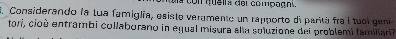 tala con quella dei compagni. 
3. Considerando la tua famiglia, esiste veramente un rapporto di parità fra i tuoi geni- 
tori, cioè entrambi collaborano in egual misura alla soluzione dei problemi familiari?