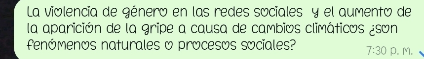 La violencia de género en las redes sociales y el aumento de 
la aparición de la gripe a causa de cambios climáticos ¿son 
fenómenos naturales o procesos sociales? 
7:30 p. M.