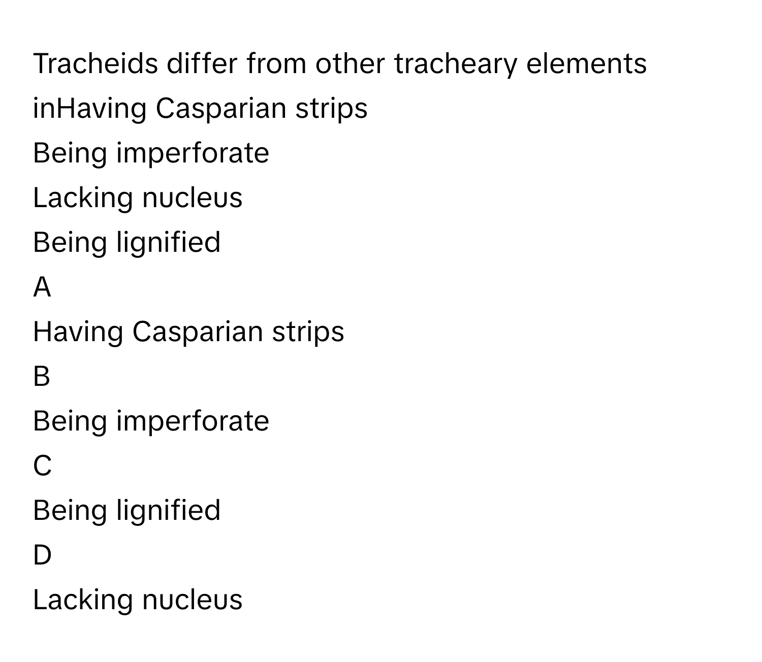 Tracheids differ from other tracheary elements inHaving Casparian strips
Being imperforate
Lacking nucleus
Being lignified

A  
Having Casparian strips 


B  
Being imperforate 


C  
Being lignified 


D  
Lacking nucleus