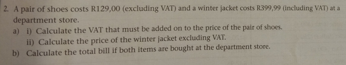 A pair of shoes costs R129,00 (excluding VAT) and a winter jacket costs R399,99 (including VAT) at a 
department store. 
a) i) Calculate the VAT that must be added on to the price of the pair of shoes. 
ii) Calculate the price of the winter jacket excluding VAT. 
b) Calculate the total bill if both items are bought at the department store.