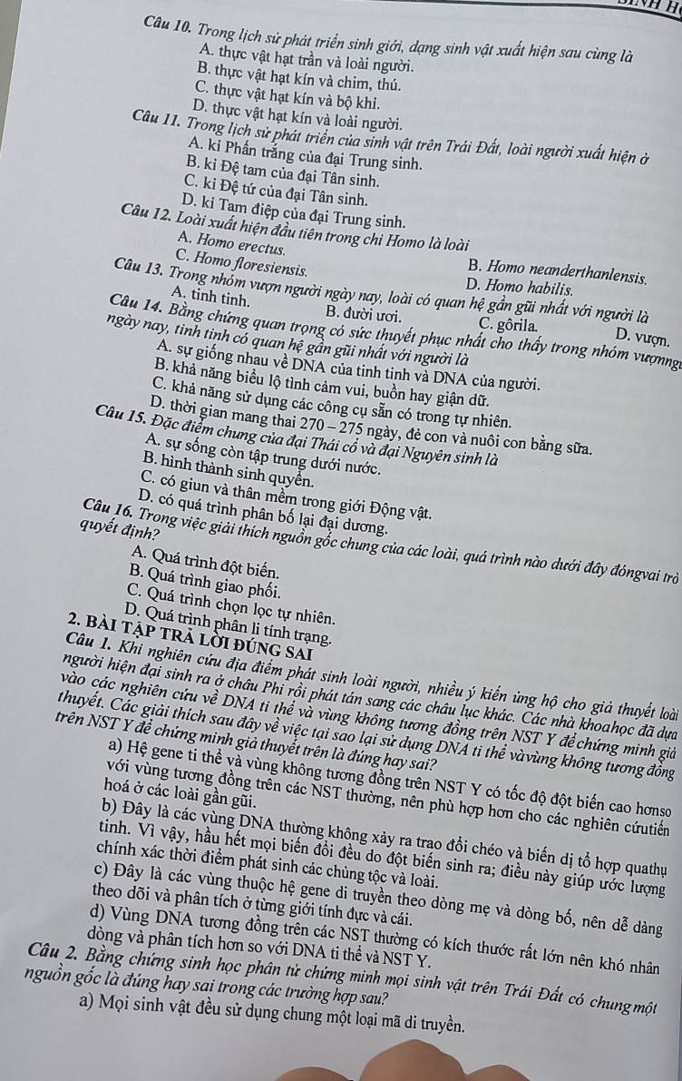 Trong lịch sử phát triển sinh giới, dạng sinh vật xuất hiện sau cùng là
A. thực vật hạt trần và loài người.
B. thực vật hạt kín và chim, thú.
C. thực vật hạt kín và bộ khi.
D. thực vật hạt kín và loài người.
Câu 11. Trong lịch sử phát triển của sinh vật trên Trái Đất, loài người xuất hiện ở
A. ki Phần trắng của đại Trung sinh.
B. ki Đệ tam của đại Tân sinh.
C. ki Đệ tứ của đại Tân sinh.
D. kỉ Tam điệp của đại Trung sinh.
Câu 12. Loài xuất hiện đầu tiên trong chi Homo là loài
A. Homo erectus.
C. Homo floresiensis.
B. Homo neanderthanlensis.
D. Homo habilis
Câu 13. Trong nhóm vượn người ngày nay, loài có quan hệ gần gũi nhất với người là
A. tinh tinh. B. đười ươi. C. gôrila.
Câu 14. Bằng chứng quan trọng có sức thuyết phục nhất cho thấy trong nhóm vượng.
D. vượn.
ngày nay, tinh tinh có quan hệ gần gũi nhất với người là
A. sự giống nhau về DNA của tinh tinh và DNA của người.
B. khả năng biểu lộ tình cảm vui, buồn hay giận dữ.
C. khả năng sử dụng các công cụ sẵn có trong tự nhiên.
D. thời gian mang thai 270 - 275 ngày, đẻ con và nuôi con bằng sữa.
Câu 15. Đặc điểm chung của đại Thái cổ và đại Nguyên sinh là
A. sự sống còn tập trung dưới nước.
B. hình thành sinh quyền.
C. có giun và thân mềm trong giới Động vật.
D. có quá trình phân bố lại đại dương.
quyết định?
Câu 16. Trong việc giải thích nguồn gổc chung của các loài, quá trình nào dưới đây đóngvai trò
A. Quá trình đột biến.
B. Quá trình giao phối.
C. Quá trình chọn lọc tự nhiên.
D. Quá trình phân li tính trạng.
2. bài tập trả lời đúng sai
Câu 1. Khi nghiên cứu địa điểm phát sinh loài người, nhiều ý kiến ủng hộ cho giả thuyết loài
người hiện đại sinh ra ở châu Phi rồi phát tán sang các châu lục khác. Các nhà khoahọc đã dựa
vào các nghiên cứu về DNA ti thể và vùng không tương đồng trên NST Y để chứng minh giả
thuyết. Các giải thích sau đây về việc tại sao lại sử dụng DNA ti thể vàvùng không tương đồng
trên NST Y để chứng minh giả thuyết trên là đúng hay sai?
a) Hệ gene ti thể và vùng không tương đồng trên NST Y có tốc độ đột biến cao hơnso
hoá ở các loài gần gũi.
với vùng tương đồng trên các NST thường, nên phù hợp hơn cho các nghiên cứutiến
b) Đây là các vùng DNA thường không xảy ra trao đổi chéo và biến dị tổ hợp quathự
tinh. Vì vậy, hầu hết mọi biến đổi đều do đột biến sinh ra; điều này giúp ước lượng
chính xác thời điểm phát sinh các chùng tộc và loài.
c) Đây là các vùng thuộc hệ gene di truyền theo dòng mẹ và dòng bố, nên dễ dàng
theo dõi và phân tích ở từng giới tính đực và cái.
d) Vùng DNA tương đồng trên các NST thường có kích thước rất lớn nên khó nhân
dòng và phân tích hơn so với DNA ti thể và NST Y.
Câu 2. Bằng chứng sinh học phân tử chứng minh mọi sinh vật trên Trái Đất có chungmột
nguồn gốc là đúng hay sai trong các trưởng hợp sau?
a) Mọi sinh vật đều sử dụng chung một loại mã di truyền.