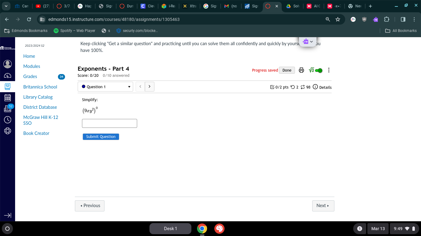 Car (27) 3/7 Hại Sig Dur Cle i-Re Xtra Sig M (no Sig × cp Al C Nev + 
C edmonds15.instructure.com/courses/48180/assignments/1305463 
Edmonds Bookmarks Spotify - Web Player securly.com/blocke. All Bookmarks 
2023/2024 S2 
Keep clicking "Get a similar question" and practicing until you can solve them all confidently and quickly by yourse ou 
have 100%. 
Home 
Modules 
Exponents - Part 4 Progress saved Done sqrt(0) : 
Grades Score: 0/20 0/10 answered 
Britannica School Question 1 0/2 pts つ 2 [ 98 ⓘ Details 
Library Catalog Simplify: 
District Database (9xy^2)^0
McGraw Hill K-12 
SSO 
Book Creator 
Submit Question 
• Previous Next » 
→ 
Desk 1 Mar 13 9:49