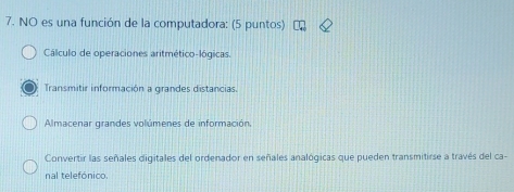 NO es una función de la computadora: (5 puntos)
Cálculo de operaciones aritmético-lógicas.
Transmitir información a grandes distancias.
Almacenar grandes volúmenes de información,
Convertir las señales digitales del ordenador en señales analógicas que pueden transmitirse a través del ca-
nal telefónico.