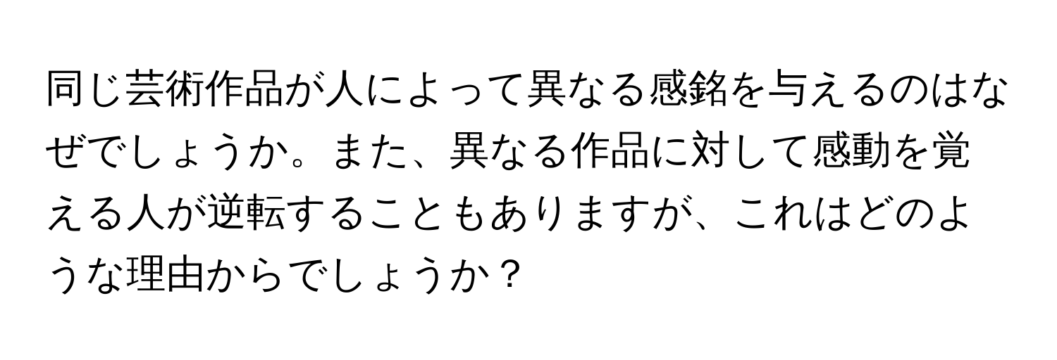 同じ芸術作品が人によって異なる感銘を与えるのはなぜでしょうか。また、異なる作品に対して感動を覚える人が逆転することもありますが、これはどのような理由からでしょうか？