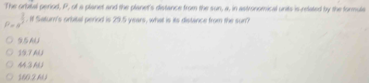 The orbital period, P, of a planet and the planet's distance from the sun, a, in astronomical units is related by the formule
P=a^(frac 3)2. If Saturn's orbital period is 29.5 years, what is its distance from the sun?
19,7 AU
M Z M
160,2 64