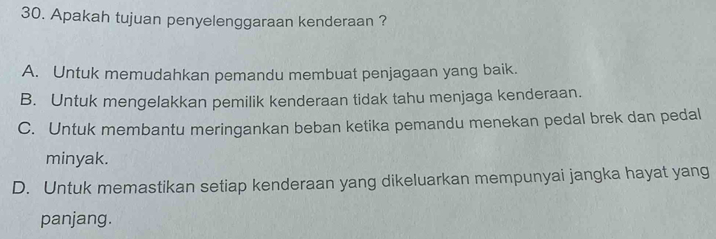 Apakah tujuan penyelenggaraan kenderaan ?
A. Untuk memudahkan pemandu membuat penjagaan yang baik.
B. Untuk mengelakkan pemilik kenderaan tidak tahu menjaga kenderaan.
C. Untuk membantu meringankan beban ketika pemandu menekan pedal brek dan pedal
minyak.
D. Untuk memastikan setiap kenderaan yang dikeluarkan mempunyai jangka hayat yang
panjang.