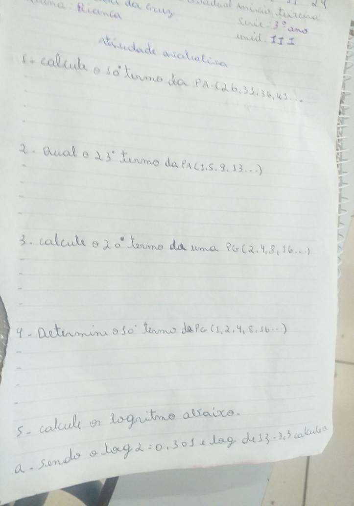 dy 
ll da aus 
lme Hianca 
hedoal minio turcina 
Sude 3^(_ ) amy 
umid. I7 I 
atisdade asaliatisa 
Icolculo sotome da PA-(26, 35. 36, 43. 
2. duale 23° tume da pAc. s. 9. 33. . . ) 
3. calcule e 20° tenme da uma PG(2. 4. 8( 16. . . ) 
9- Dcterming 50° tenmo daPe (5, 2, 4. 8. 56. .) 
5. calcule or logutime adraice. 
a. sonde alag alpha =0 . 30sedag de33- 3. 3 calcuta