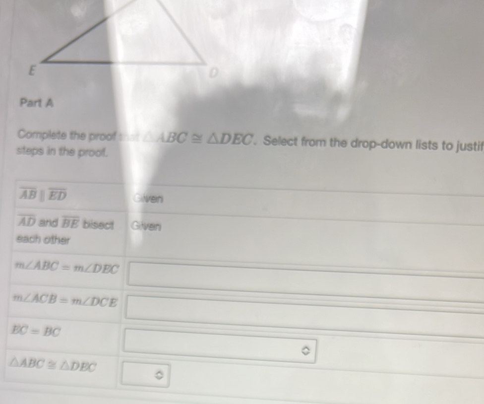 Complete the proof that △ ABC≌ △ DEC. Select from the drop-down lists to justif 
steps in the proof.
overline ABparallel overline ED
Gilverni
overline AD and overline BE bisect Gilveni 
each other
m∠ ABC=m∠ DEC
m∠ ACB=m∠ DCE°
EC=BC
,
△ ABC≌ △ DEC
C