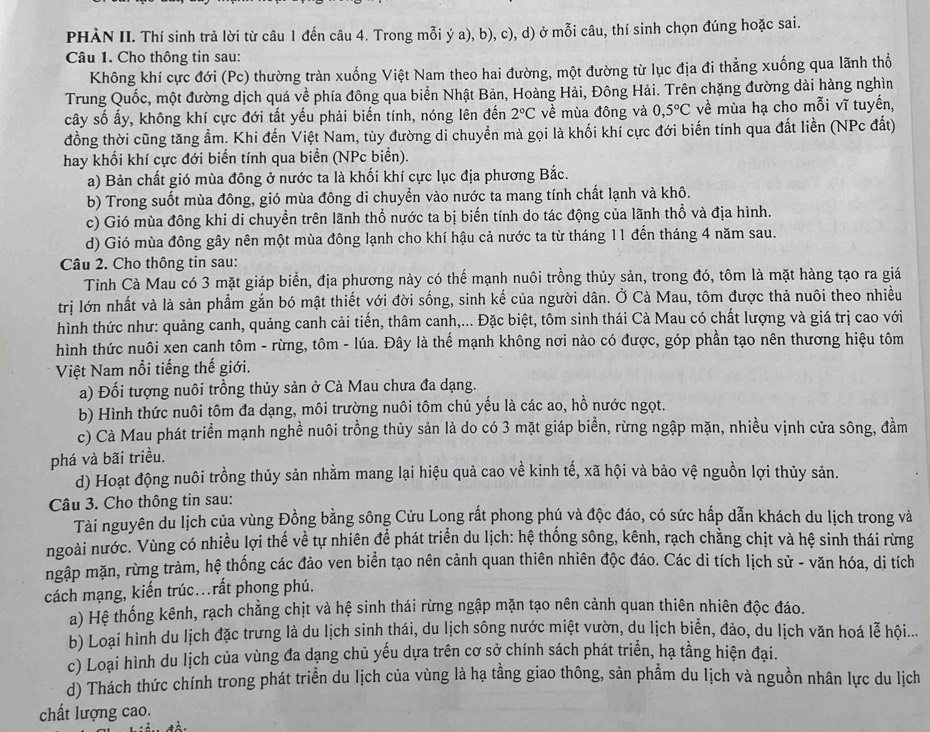 PHÀN II. Thí sinh trả lời từ câu 1 đến câu 4. Trong mỗi ý a), b), c), d) ở mỗi câu, thí sinh chọn đúng hoặc sai.
Câu 1. Cho thông tin sau:
Không khí cực đới (Pc) thường tràn xuống Việt Nam theo hai đường, một đường từ lục địa đi thẳng xuống qua lãnh thổ
Trung Quốc, một đường dịch quá về phía đông qua biển Nhật Bản, Hoàng Hải, Đông Hải. Trên chặng đường dài hàng nghìn
cây số ấy, không khí cực đới tất yếu phải biến tính, nóng lên đến 2°C về mùa đông và C ,5°C về mùa hạ cho mỗi vĩ tuyến,
đồng thời cũng tăng ẩm. Khi đến Việt Nam, tùy đường di chuyển mà gọi là khối khí cực đới biến tính qua đất liền (NPc đất)
hay khối khí cực đới biển tính qua biển (NPc biển).
a) Bản chất gió mùa đông ở nước ta là khối khí cực lục địa phương Bắc.
b) Trong suốt mùa đông, gió mùa đông di chuyển vào nước ta mang tính chất lạnh và khô.
c) Gió mùa đông khi di chuyền trên lãnh thổ nước ta bị biến tính do tác động của lãnh thổ và địa hình.
d) Gió mùa đông gây nên một mùa đông lạnh cho khí hậu cả nước ta từ tháng 11 đến tháng 4 năm sau.
Câu 2. Cho thông tin sau:
Tỉnh Cà Mau có 3 mặt giáp biển, địa phương này có thể mạnh nuôi trồng thủy sản, trong đó, tôm là mặt hàng tạo ra giá
trị lớn nhất và là sản phẩm gắn bó mật thiết với đời sống, sinh kế của người dân. Ở Cà Mau, tôm được thả nuôi theo nhiều
hình thức như: quảng canh, quảng canh cải tiến, thâm canh,... Đặc biệt, tôm sinh thái Cà Mau có chất lượng và giá trị cao với
hình thức nuôi xen canh tôm - rừng, tôm - lúa. Đây là thể mạnh không nơi nào có được, góp phần tạo nên thương hiệu tôm
Việt Nam nổi tiếng thế giới.
a) Đối tượng nuôi trồng thủy sản ở Cà Mau chưa đa dạng.
b) Hình thức nuôi tôm đa dạng, môi trường nuôi tôm chủ yếu là các ao, hồ nước ngọt.
c) Cà Mau phát triển mạnh nghề nuôi trồng thủy sản là do có 3 mặt giáp biền, rừng ngập mặn, nhiều vịnh cửa sông, đầm
phá và bãi triều.
d) Hoạt động nuôi trồng thủy sản nhằm mang lại hiệu quả cao về kinh tế, xã hội và bảo vệ nguồn lợi thủy sản.
Câu 3. Cho thông tin sau:
Tài nguyên du lịch của vùng Đồng bằng sông Cửu Long rất phong phú và độc đáo, có sức hấp dẫn khách du lịch trong và
ngoài nước. Vùng có nhiều lợi thế về tự nhiên để phát triển du lịch: hệ thống sông, kênh, rạch chằng chịt và hệ sinh thái rừng
mgập mặn, rừng tràm, hệ thống các đảo ven biển tạo nên cảnh quan thiên nhiên độc đáo. Các di tích lịch sử - văn hóa, dị tích
cách mạng, kiến trúc.rất phong phú.
a) Hệ thống kênh, rạch chẳng chịt và hệ sinh thái rừng ngập mặn tạo nên cảnh quan thiên nhiên độc đáo.
b) Loại hình du lịch đặc trưng là du lịch sinh thái, du lịch sông nước miệt vườn, du lịch biển, đảo, du lịch văn hoá lễ hội...
c) Loại hình du lịch của vùng đa dạng chủ yếu dựa trên cơ sở chính sách phát triển, hạ tằng hiện đại.
d) Thách thức chính trong phát triển du lịch của vùng là hạ tầng giao thông, sản phẩm du lịch và nguồn nhân lực du lịch
chất lượng cao.