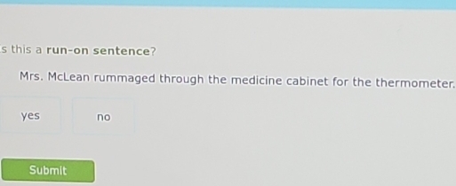 this a run-on sentence?
Mrs. McLean rummaged through the medicine cabinet for the thermometer.
yes no
Submit