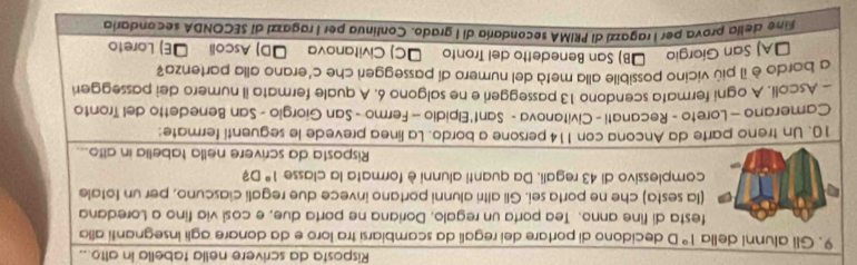 Risposta da scrivere nella tabella in alto...
9. Gli alunni della 1° D decidono di portare dei regali da scambiarsi tra loro e da donare agli insegnanti alla
festa di fine anno. Tea porta un regalo, Doriana ne porta due, e cosi via fino a Loredana
(Ia sesta) che ne porta sei. Gli altri alunni portano invece due regali ciascuno, per un totale
complessivo di 43 regali. Da quanti alunni è formata la classe 1° D3
Risposta da scrivere nella tabella in alto...
10. Un treno parte da Ancona con 114 persone a bordo. La linea prevede le seguentí fermate:
Camerano - Loreto - Recanati - Civitanova - Sant'Elpidio - Fermo - San Giorgio - San Benedetto del Tronto
- Ascoli. A ogni fermata scendono 13 passeggeri e ne salgono 6. A quale fermato il numero dei passegger
a bordo è il più vicino possibile alla metà del numero di passeggeri che c'erano alla partenza?
DA) San Gíorgio İB) San Benedetto del Tronto ŠC) Civitanova ŠD) Ascoli ŠE) Loreto
Fine delía prova per I ragazzi di PRIMA secondaría di l grado. Continua per I ragazzi dl SECONDA secondaria