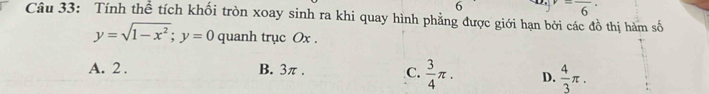 6^-frac 6· 
Câu 33: Tính thể tích khối tròn xoay sinh ra khi quay hình phẳng được giới hạn bởi các đồ thị hàm số
y=sqrt(1-x^2); y=0 quanh trục Ox.
A. 2. B. 3π.
C.  3/4 π.  4/3 π. 
D.