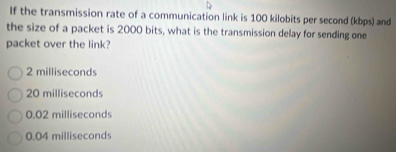 If the transmission rate of a communication link is 100 kilobits per second (kbps) and
the size of a packet is 2000 bits, what is the transmission delay for sending one
packet over the link?
2 milliseconds
20 milliseconds
0.02 milliseconds
0.04 milliseconds