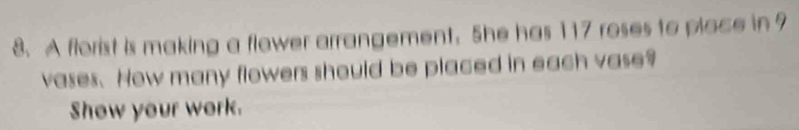 A florist is making a flower arrangement. She has 117 roses to place in 9
vases. How many flowers should be placed in each vase? 
Show your work.