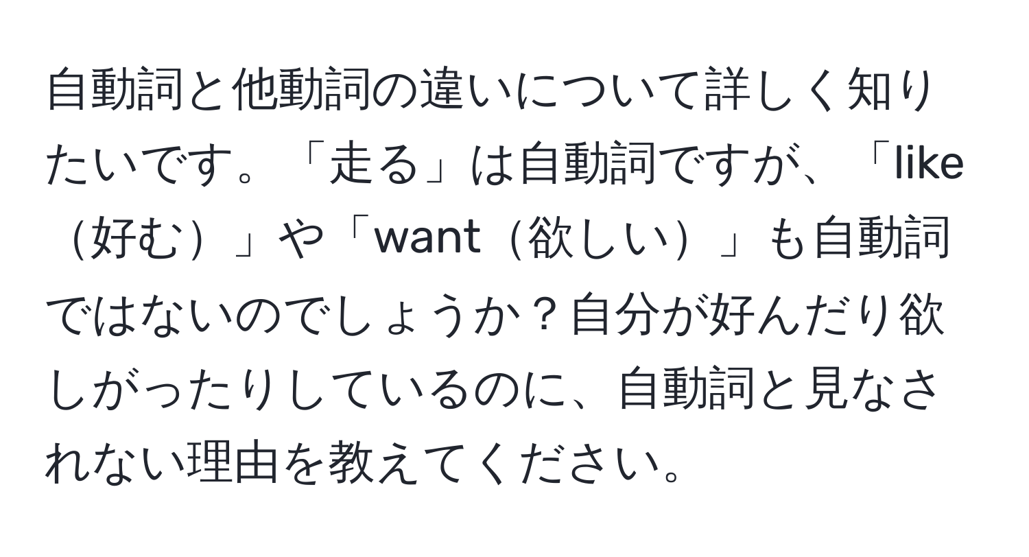 自動詞と他動詞の違いについて詳しく知りたいです。「走る」は自動詞ですが、「like好む」や「want欲しい」も自動詞ではないのでしょうか？自分が好んだり欲しがったりしているのに、自動詞と見なされない理由を教えてください。