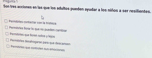 Pregunta 1
Son tres acciones en las que los adultos pueden ayudar a los niños a ser resilientes.
Permitirles contactar con la tristeza
Permitirles llorar lo que no pueden cambiar
Permitirles que lloren solos y lejos
Permitirles desahogarse para que descansen
Permitirles que controlen sus emociones