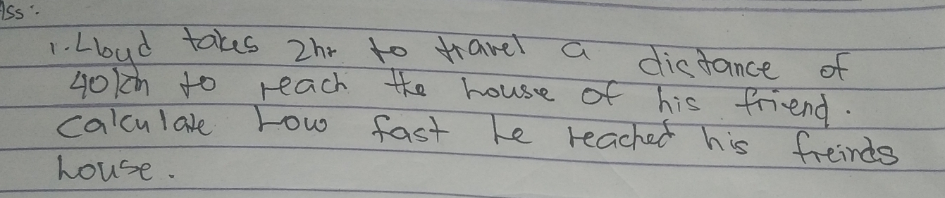 Ass : 
1. Lloud takes zh to travel a distance of 
Lokn to reach the house of his friend. 
calculare row fast he reached his freinds 
house.