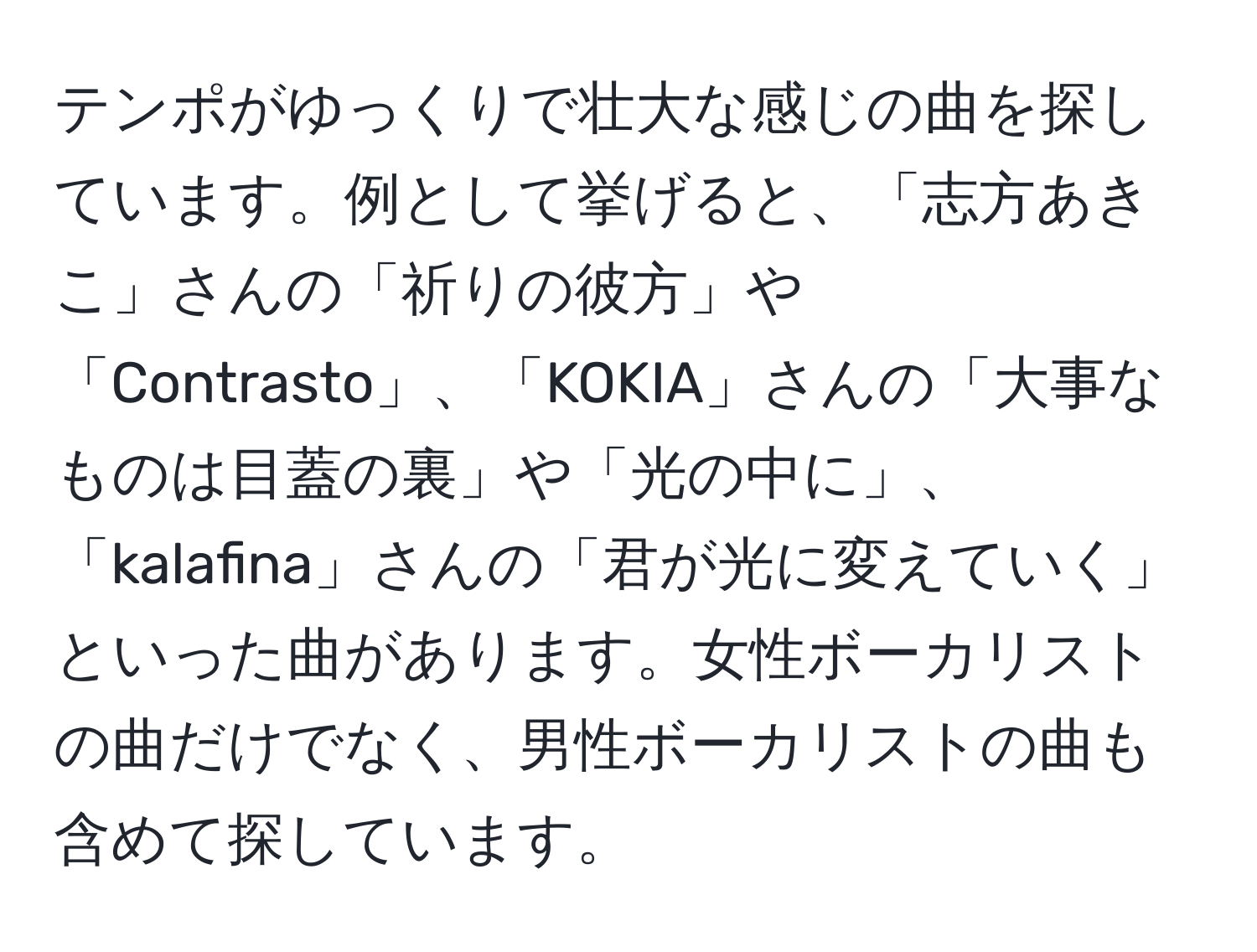 テンポがゆっくりで壮大な感じの曲を探しています。例として挙げると、「志方あきこ」さんの「祈りの彼方」や「Contrasto」、「KOKIA」さんの「大事なものは目蓋の裏」や「光の中に」、「kalafina」さんの「君が光に変えていく」といった曲があります。女性ボーカリストの曲だけでなく、男性ボーカリストの曲も含めて探しています。