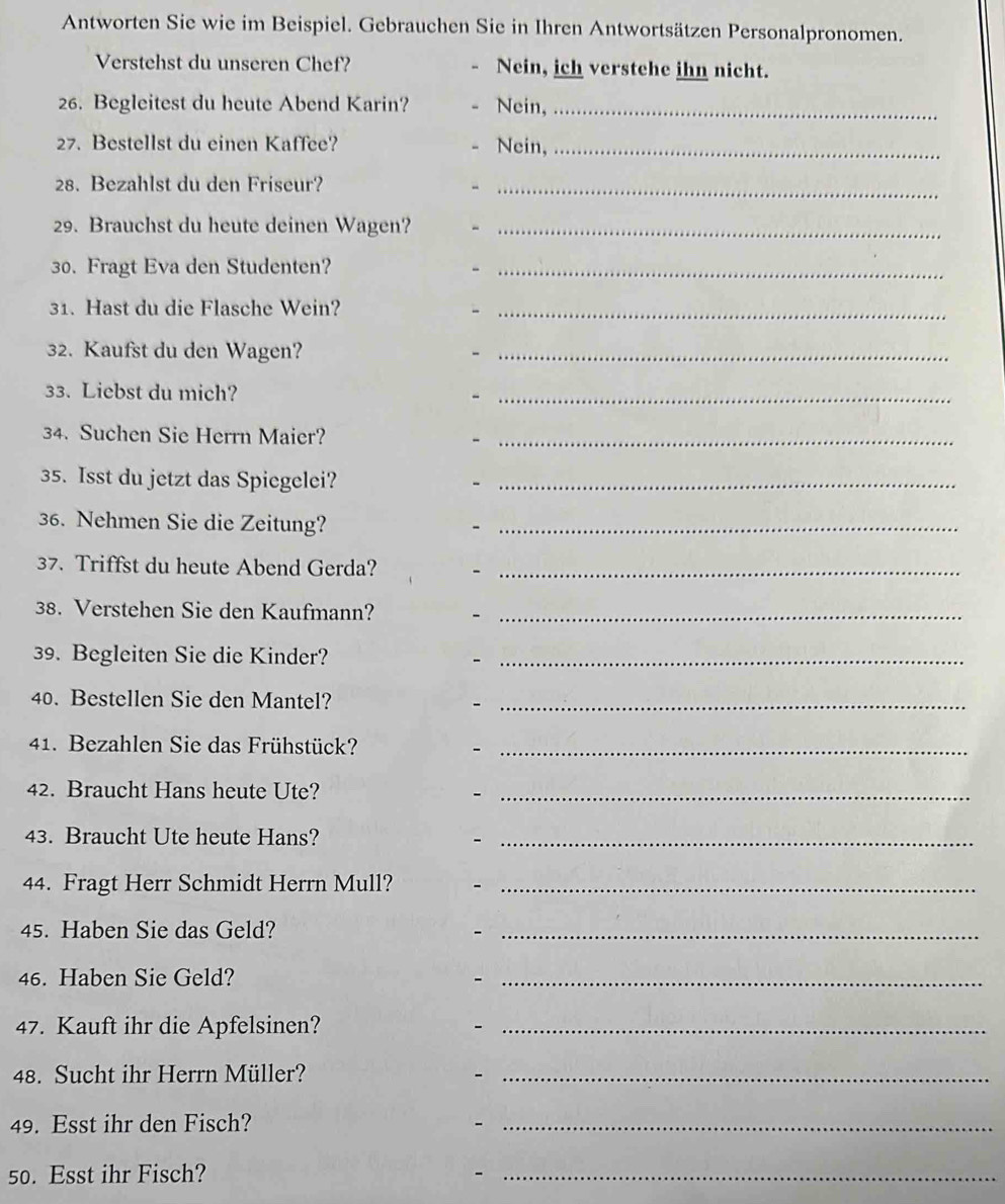 Antworten Sie wie im Beispiel. Gebrauchen Sie in Ihren Antwortsätzen Personalpronomen. 
Verstehst du unseren Chef? Nein, ich verstehe ihn nicht. 
26. Begleitest du heute Abend Karin? Nein,_ 
27. Bestellst du einen Kaffee? Nein,_ 
28. Bezahlst du den Friseur?_ 
29. Brauchst du heute deinen Wagen?_ 
30. Fragt Eva den Studenten?_ 
31. Hast du die Flasche Wein? -_ 
32. Kaufst du den Wagen?_ 
33. Liebst du mich? -_ 
34. Suchen Sie Herrn Maier?_ 
35. Isst du jetzt das Spiegelei?_ 
36. Nehmen Sie die Zeitung?_ 
37. Triffst du heute Abend Gerda?_ 
38. Verstehen Sie den Kaufmann?_ 
39. Begleiten Sie die Kinder?_ 
40. Bestellen Sie den Mantel?_ 
41. Bezahlen Sie das Frühstück?_ 
42. Braucht Hans heute Ute?_ 
43. Braucht Ute heute Hans?_ 
44. Fragt Herr Schmidt Herrn Mull?_ 
45. Haben Sie das Geld? 
- 
_ 
46. Haben Sie Geld? -_ 
47. Kauft ihr die Apfelsinen?_ 
- 
48. Sucht ihr Herrn Müller? -_ 
49. Esst ihr den Fisch? -_ 
50. Esst ihr Fisch? 
_-