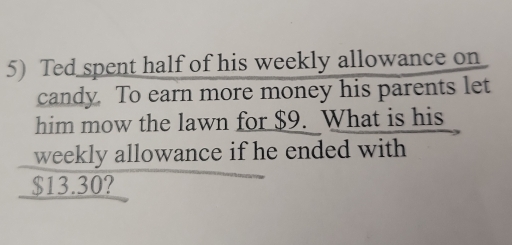 Ted spent half of his weekly allowance on 
candy. To earn more money his parents let 
him mow the lawn for $9. What is his 
weekly allowance if he ended with
$13.30?