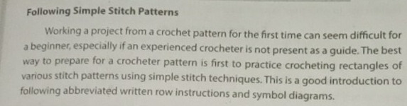 Following Simple Stitch Patterns 
Working a project from a crochet pattern for the first time can seem difficult for 
a beginner, especially if an experienced crocheter is not present as a guide. The best 
way to prepare for a crocheter pattern is first to practice crocheting rectangles of 
various stitch patterns using simple stitch techniques. This is a good introduction to 
following abbreviated written row instructions and symbol diagrams.