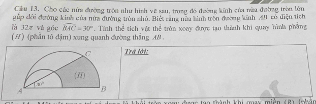 Cho các nửa đường tròn như hình vẽ sau, trong đó đường kính của nửa đường tròn lớn
gấp đôi đường kính của nửa đường tròn nhỏ. Biết rằng nửa hình tròn đường kính AB có diện tích
là 32π và góc widehat BAC=30°. Tính thể tích vật thể tròn xoay được tạo thành khi quay hình phẳng
(H) (phần tô đậm) xung quanh đường thẳng AB.
Trã lời:
toay được tạo thành khi quay miện (R) (phần