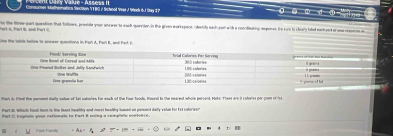 Percent Daily Value - Assess It 
Consumer Mathematics Section 11BC / School Year / Week 6 / Day 27 Molly 
mp217243 
r the three-part question that follows, provide your answer to each question in the given workspace. Identify each part with a coordinating response. He sure to clearly label each part of your response as 
Part A, Part B, and Part C. 
se the lable below to answer questions in Part A, Part B, and Part C. 
Part A: Find the percent daily value of fat calories for each of the four foods. Round to the nearest whole percent. Note: There are 9 calories per gram of fat. 
Part B: Which food item is the least healthy and most healthy based on percent daily value for fat calories? 
Part C: Explain your rationale to Part B using a complete sentence. 
Fort Famiy