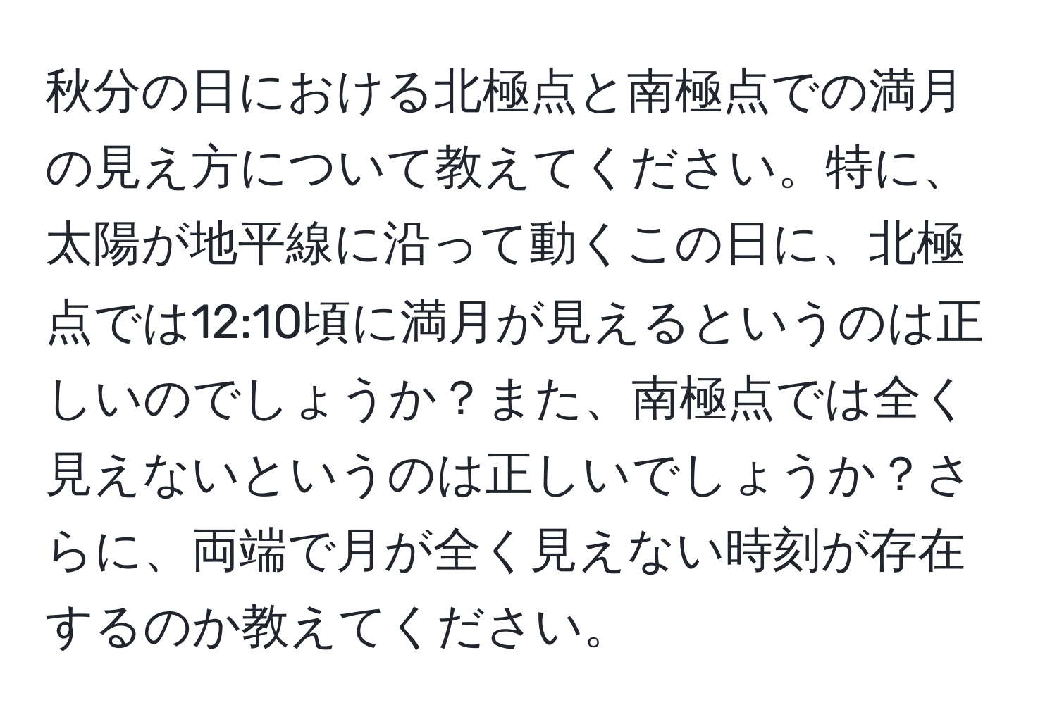 秋分の日における北極点と南極点での満月の見え方について教えてください。特に、太陽が地平線に沿って動くこの日に、北極点では12:10頃に満月が見えるというのは正しいのでしょうか？また、南極点では全く見えないというのは正しいでしょうか？さらに、両端で月が全く見えない時刻が存在するのか教えてください。